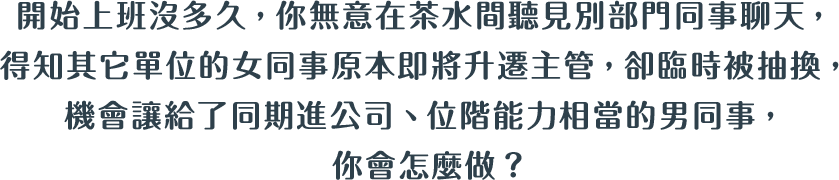 開始上班沒多久，你無意在茶水間聽見別部門同事聊天，得知其它單位的女同事原本即將升遷主管，卻臨時被抽換，機會讓給了同期進公司、位階能力相當的男同事，你會怎麼做？