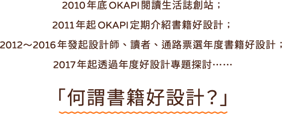 about OKAPI 閱讀生活誌 2010 年由博客來創立之內容平台關注閱讀與生活兩大面向。藉由訪問、專欄、特別企畫等形式介紹各種不同類型出版品引導讀者透過閱讀拓展思考面向針對讀者五感體驗進行提案給予能促進讀者思考閱讀需求的生活指南